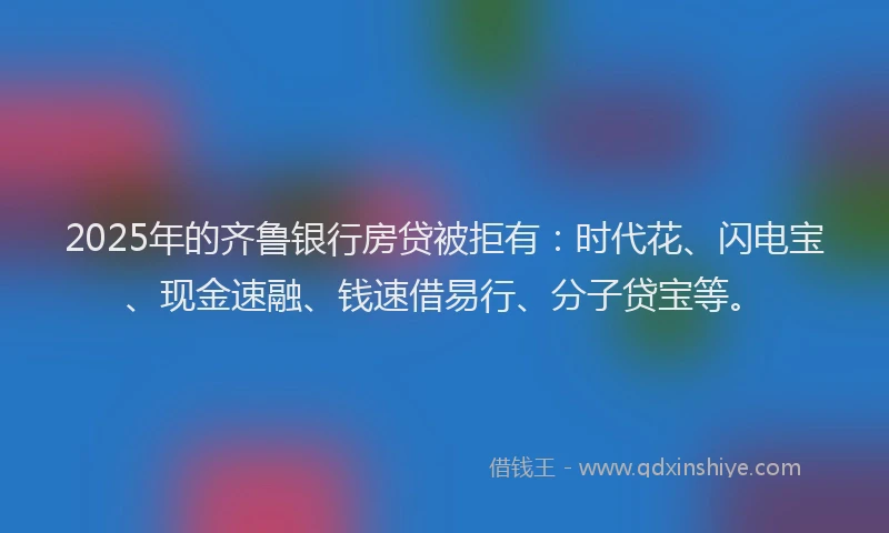 2025年的齐鲁银行房贷被拒有：时代花、闪电宝、现金速融、钱速借易行、分子贷宝等。
