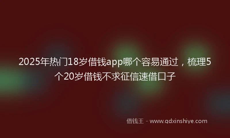 2025年热门18岁借钱app哪个容易通过，梳理5个20岁借钱不求征信速借口子