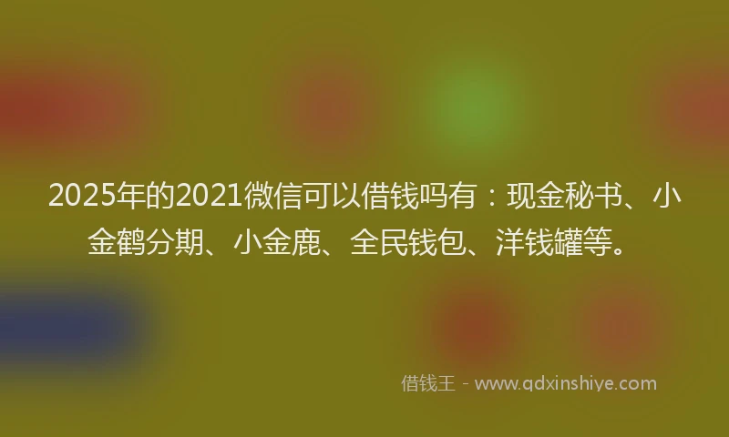 2025年的2021微信可以借钱吗有：现金秘书、小金鹤分期、小金鹿、全民钱包、洋钱罐等。