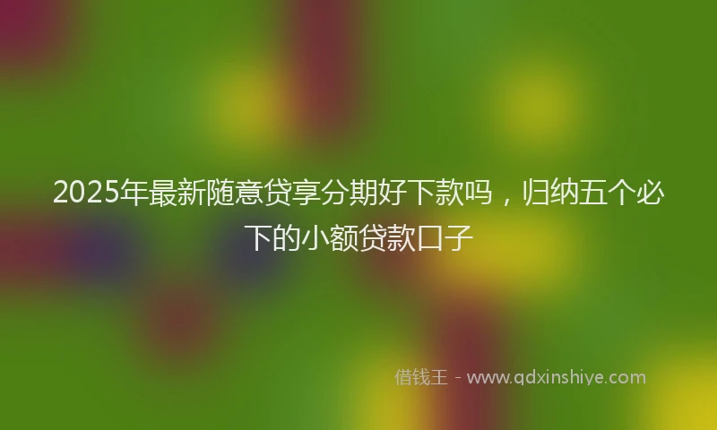 2025年最新随意贷享分期好下款吗，归纳五个必下的小额贷款口子