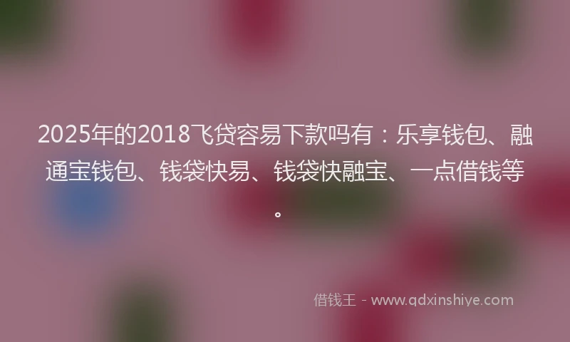 2025年的2018飞贷容易下款吗有：乐享钱包、融通宝钱包、钱袋快易、钱袋快融宝、一点借钱等。