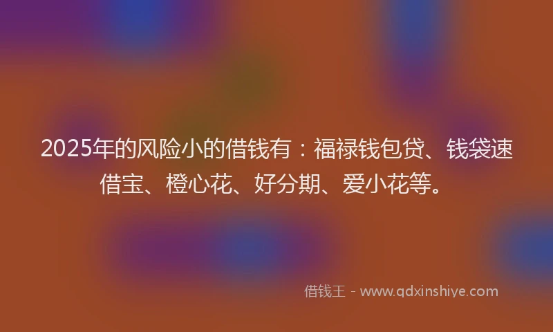 2025年的风险小的借钱有：福禄钱包贷、钱袋速借宝、橙心花、好分期、爱小花等。