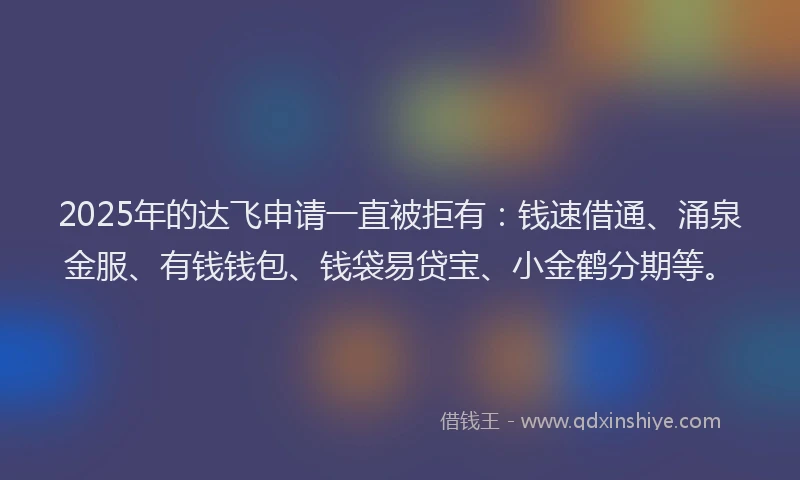 2025年的达飞申请一直被拒有：钱速借通、涌泉金服、有钱钱包、钱袋易贷宝、小金鹤分期等。