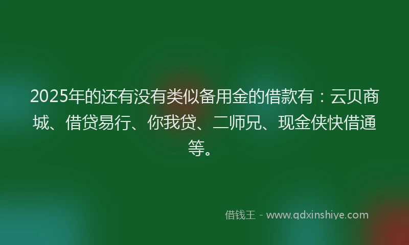 2025年的还有没有类似备用金的借款有：云贝商城、借贷易行、你我贷、二师兄、现金侠快借通等。
