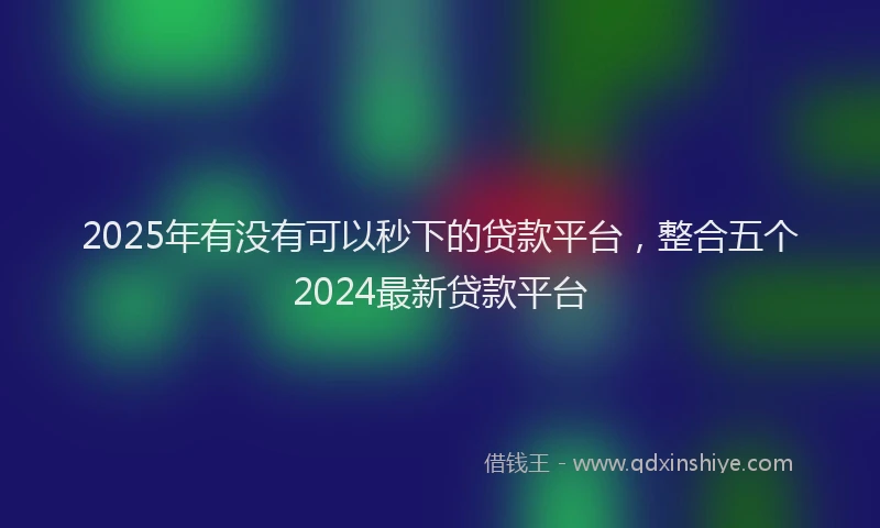 2025年有没有可以秒下的贷款平台，整合五个2024最新贷款平台