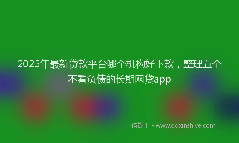 2025年最新贷款平台哪个机构好下款，整理五个不看负债的长期网贷app