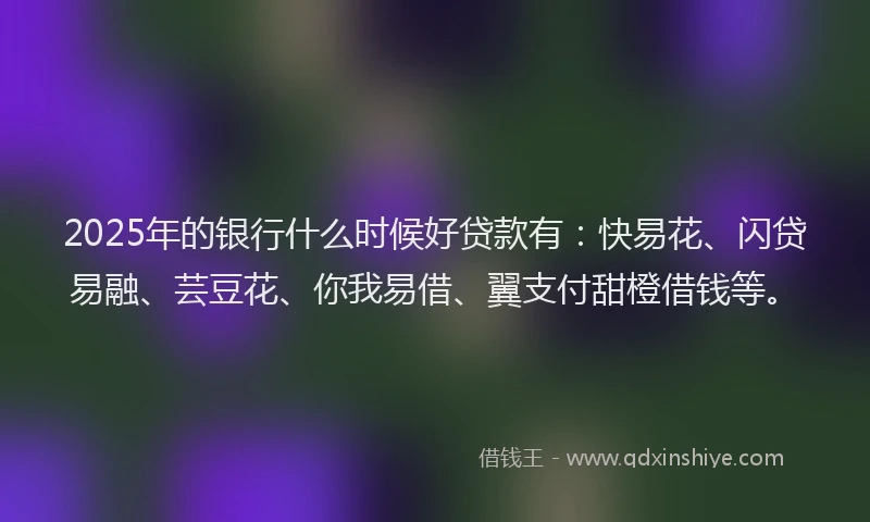 2025年的银行什么时候好贷款有：快易花、闪贷易融、芸豆花、你我易借、翼支付甜橙借钱等。