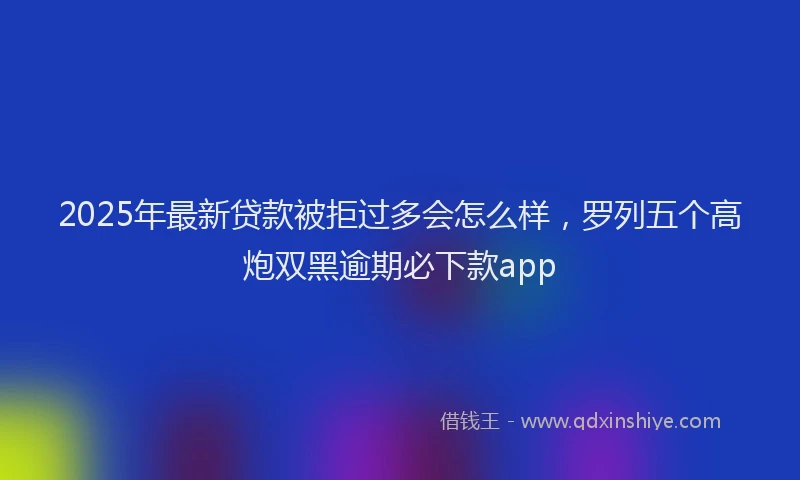 2025年最新贷款被拒过多会怎么样，罗列五个高炮双黑逾期必下款app