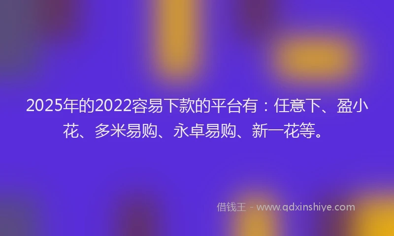 2025年的2022容易下款的平台有：任意下、盈小花、多米易购、永卓易购、新一花等。