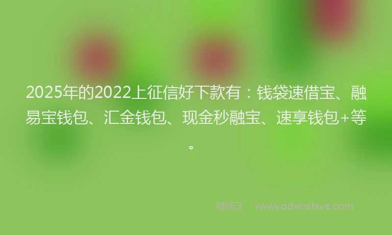 2025年的2022上征信好下款有：钱袋速借宝、融易宝钱包、汇金钱包、现金秒融宝、速享钱包+等。