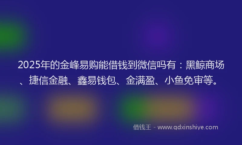2025年的金峰易购能借钱到微信吗有：黑鲸商场、捷信金融、鑫易钱包、金满盈、小鱼免审等。