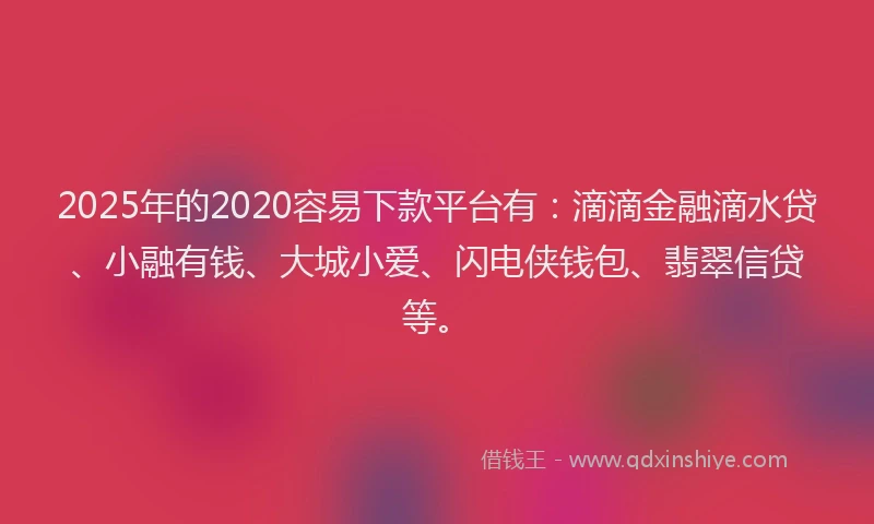 2025年的2020容易下款平台有：滴滴金融滴水贷、小融有钱、大城小爱、闪电侠钱包、翡翠信贷等。