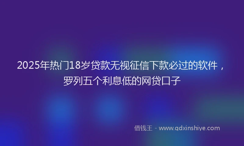 2025年热门18岁贷款无视征信下款必过的软件，罗列五个利息低的网贷口子