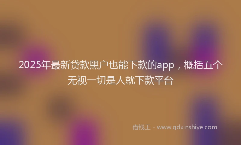 2025年最新贷款黑户也能下款的app，概括五个无视一切是人就下款平台