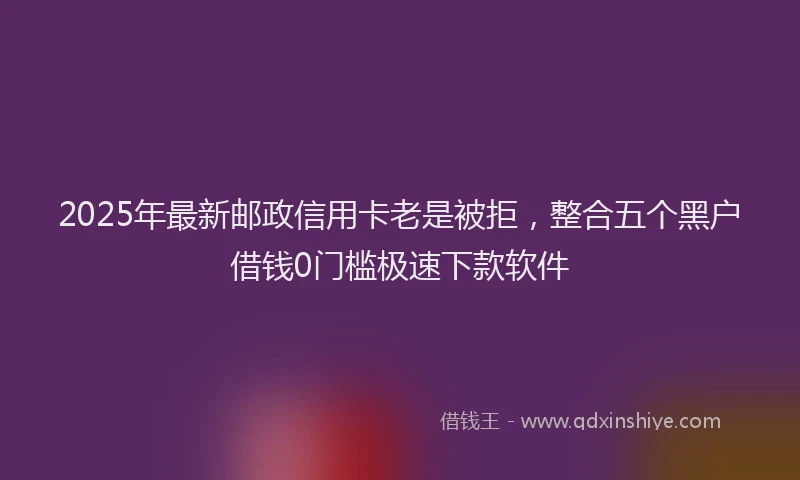 2025年最新邮政信用卡老是被拒，整合五个黑户借钱0门槛极速下款软件