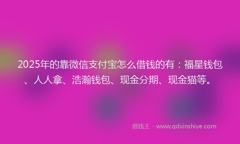 2025年的靠微信支付宝怎么借钱的有：福星钱包、人人拿、浩瀚钱包、现金分期、现金猫等。