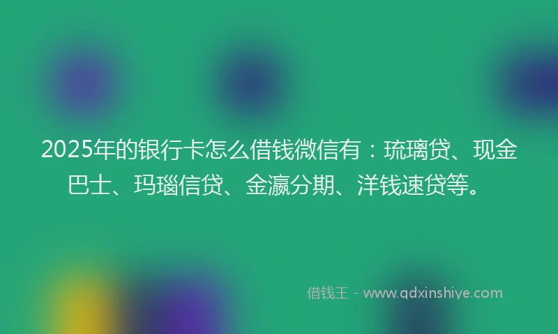 2025年的银行卡怎么借钱微信有：琉璃贷、现金巴士、玛瑙信贷、金瀛分期、洋钱速贷等。