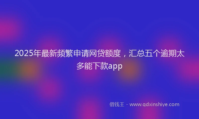 2025年最新频繁申请网贷额度，汇总五个逾期太多能下款app