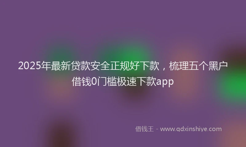 2025年最新贷款安全正规好下款，梳理五个黑户借钱0门槛极速下款app