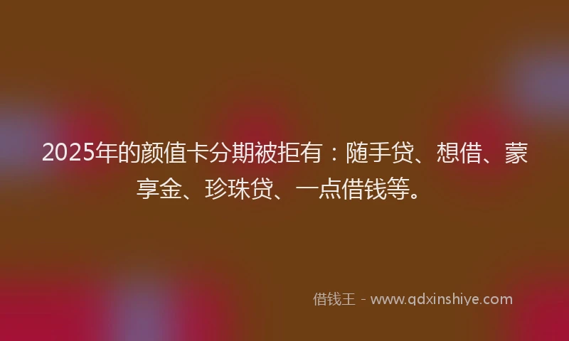 2025年的颜值卡分期被拒有：随手贷、想借、蒙享金、珍珠贷、一点借钱等。