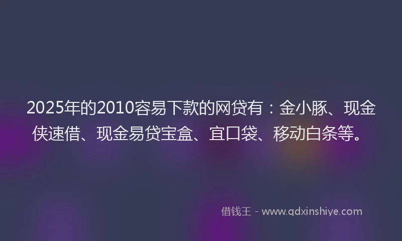 2025年的2010容易下款的网贷有：金小豚、现金侠速借、现金易贷宝盒、宜口袋、移动白条等。