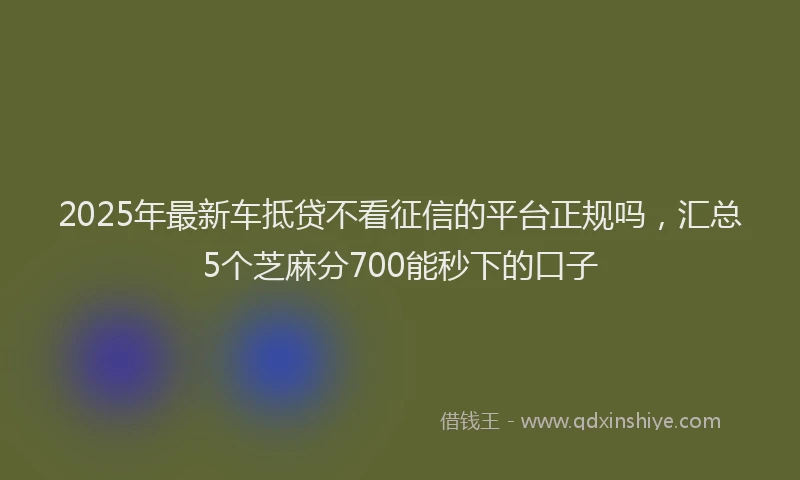 2025年最新车抵贷不看征信的平台正规吗，汇总5个芝麻分700能秒下的口子