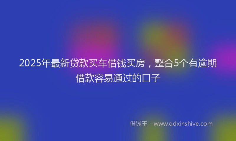 2025年最新贷款买车借钱买房，整合5个有逾期借款容易通过的口子