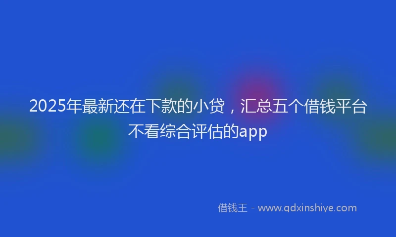 2025年最新还在下款的小贷，汇总五个借钱平台不看综合评估的app