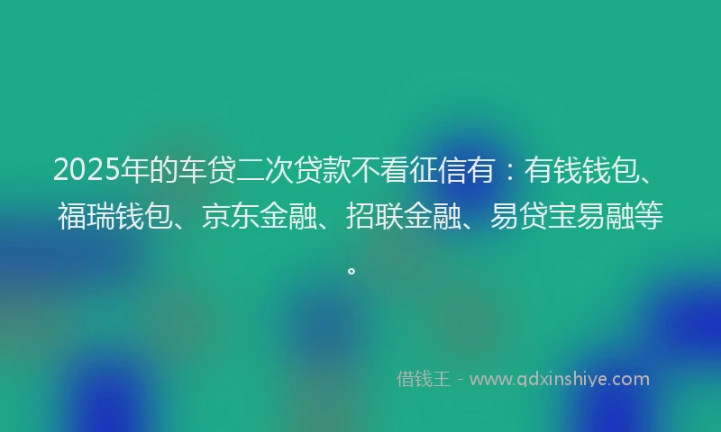 2025年的车贷二次贷款不看征信有：有钱钱包、福瑞钱包、京东金融、招联金融、易贷宝易融等。