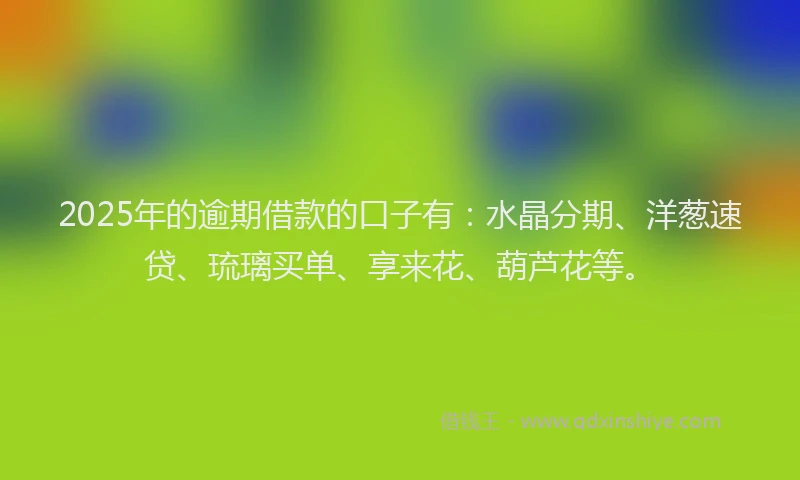 2025年的逾期借款的口子有：水晶分期、洋葱速贷、琉璃买单、享来花、葫芦花等。
