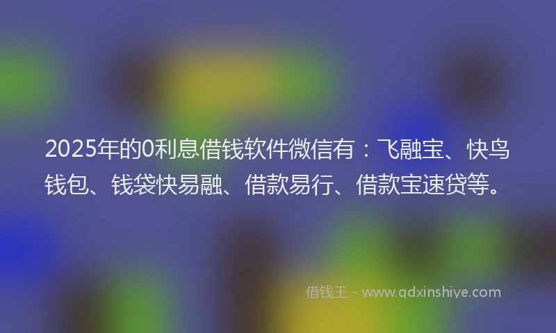 2025年的0利息借钱软件微信有：飞融宝、快鸟钱包、钱袋快易融、借款易行、借款宝速贷等。