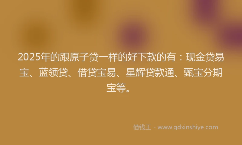 2025年的跟原子贷一样的好下款的有：现金贷易宝、蓝领贷、借贷宝易、星辉贷款通、甄宝分期宝等。