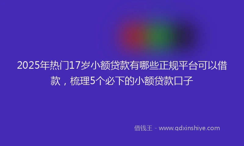 2025年热门17岁小额贷款有哪些正规平台可以借款，梳理5个必下的小额贷款口子