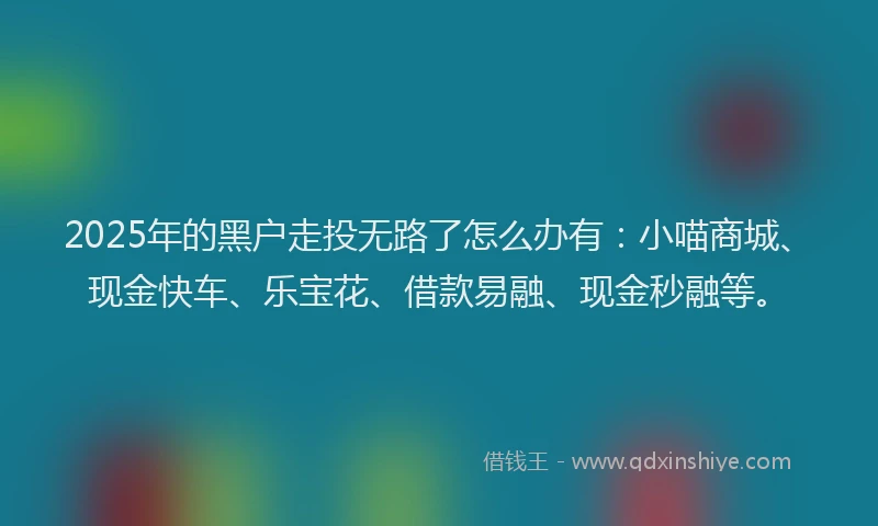 2025年的黑户走投无路了怎么办有：小喵商城、现金快车、乐宝花、借款易融、现金秒融等。