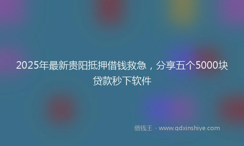 2025年最新贵阳抵押借钱救急，分享五个5000块贷款秒下软件