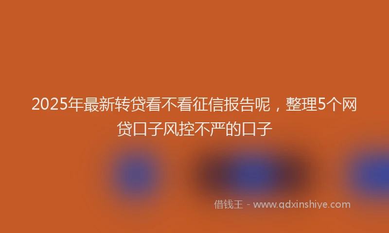 2025年最新转贷看不看征信报告呢，整理5个网贷口子风控不严的口子