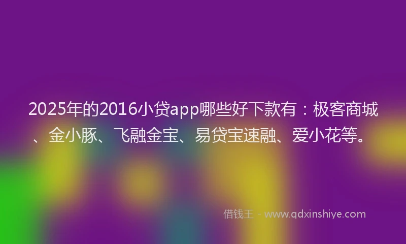2025年的2016小贷app哪些好下款有：极客商城、金小豚、飞融金宝、易贷宝速融、爱小花等。
