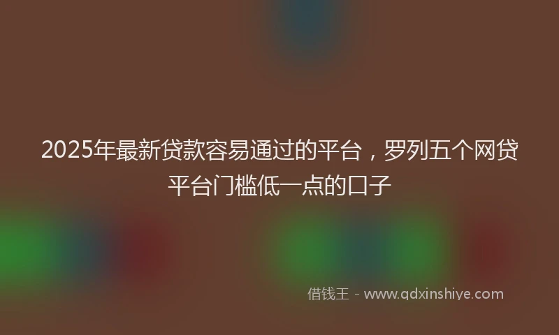 2025年最新贷款容易通过的平台，罗列五个网贷平台门槛低一点的口子