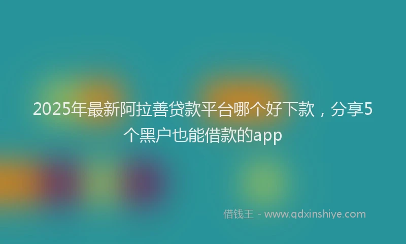 2025年最新阿拉善贷款平台哪个好下款，分享5个黑户也能借款的app