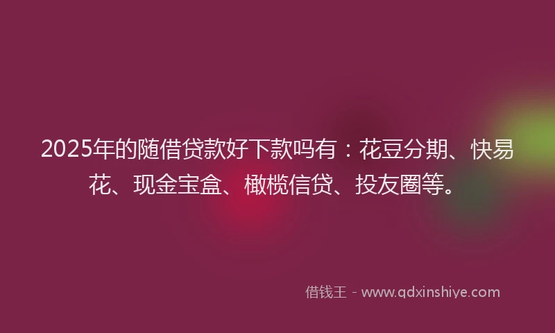 2025年的随借贷款好下款吗有：花豆分期、快易花、现金宝盒、橄榄信贷、投友圈等。