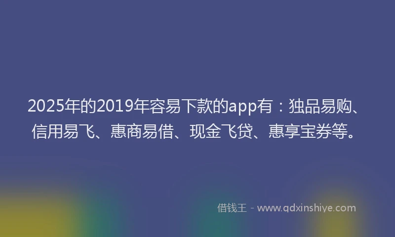 2025年的2019年容易下款的app有：独品易购、信用易飞、惠商易借、现金飞贷、惠享宝券等。