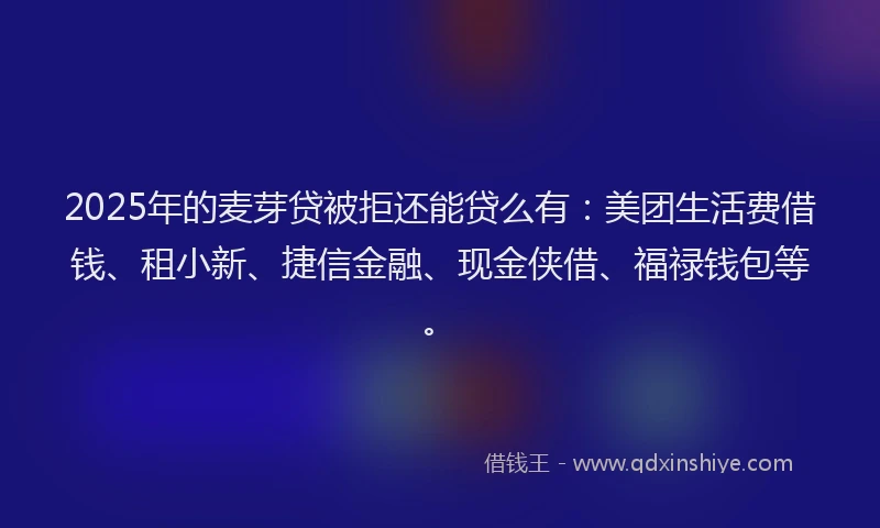 2025年的麦芽贷被拒还能贷么有：美团生活费借钱、租小新、捷信金融、现金侠借、福禄钱包等。