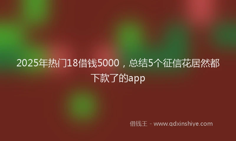 2025年热门18借钱5000，总结5个征信花居然都下款了的app