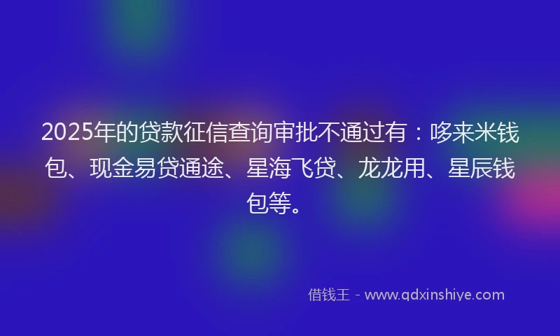 2025年的贷款征信查询审批不通过有：哆来米钱包、现金易贷通途、星海飞贷、龙龙用、星辰钱包等。
