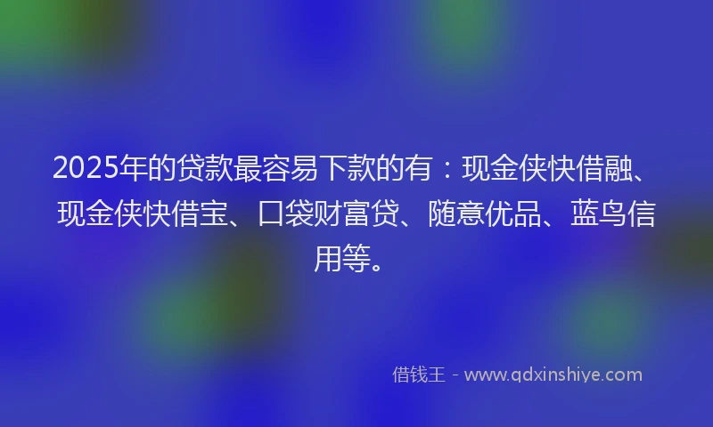 2025年的贷款最容易下款的有：现金侠快借融、现金侠快借宝、口袋财富贷、随意优品、蓝鸟信用等。