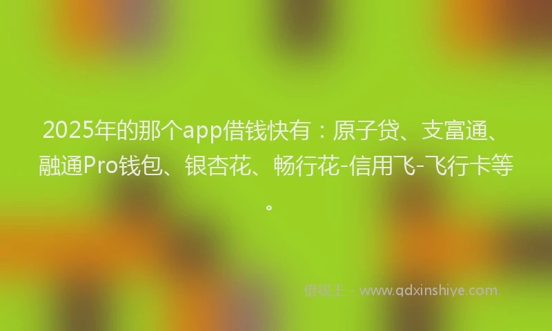 2025年的那个app借钱快有：原子贷、支富通、融通Pro钱包、银杏花、畅行花-信用飞-飞行卡等。