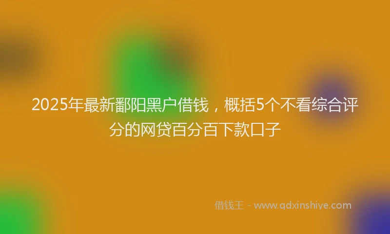 2025年最新鄱阳黑户借钱，概括5个不看综合评分的网贷百分百下款口子