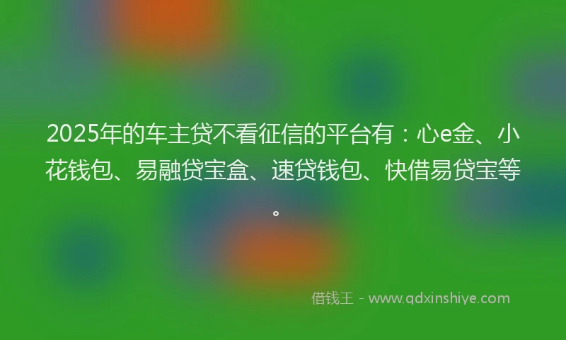 2025年的车主贷不看征信的平台有：心e金、小花钱包、易融贷宝盒、速贷钱包、快借易贷宝等。
