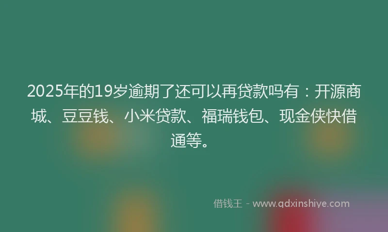 2025年的19岁逾期了还可以再贷款吗有：开源商城、豆豆钱、小米贷款、福瑞钱包、现金侠快借通等。