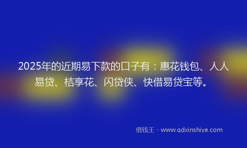 2025年的近期易下款的口子有：惠花钱包、人人易贷、桔享花、闪贷侠、快借易贷宝等。